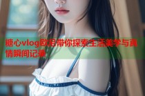 糖心vlog欧尼带你探索生活美学与真情瞬间记录