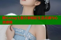 糖心vlog七客分享精彩生活点滴与心灵感悟