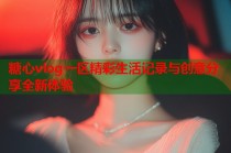 糖心vlog一区精彩生活记录与创意分享全新体验