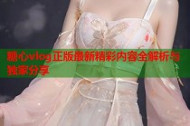 糖心vlog正版最新精彩内容全解析与独家分享