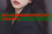 糖心vlog锅锅酱温馨沙发时光记录与生活点滴分享