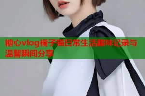 糖心vlog橘子猫日常生活趣味记录与温馨瞬间分享