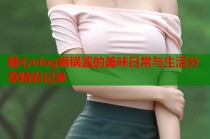 糖心vlog锅锅酱的美味日常与生活分享精彩记录