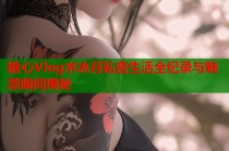 糖心Vlog水冰月私密生活全纪录与魅惑瞬间揭秘