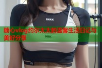 糖心vlog约尔太太的温馨生活日记与美好分享