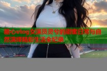 糖心vlog女演员灵兮的甜蜜日常与自然演绎精彩生活全纪录