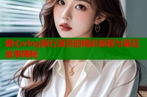糖心vlog旅行演员的精彩旅程与幕后故事揭秘