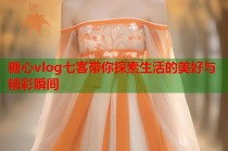 糖心vlog七客带你探索生活的美好与精彩瞬间