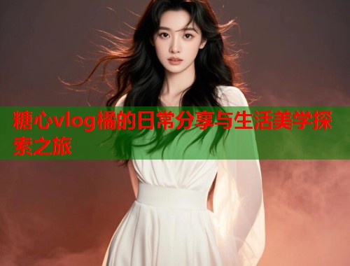 糖心vlog橘的日常分享与生活美学探索之旅  第2张