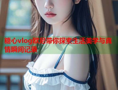 糖心vlog欧尼带你探索生活美学与真情瞬间记录  第1张