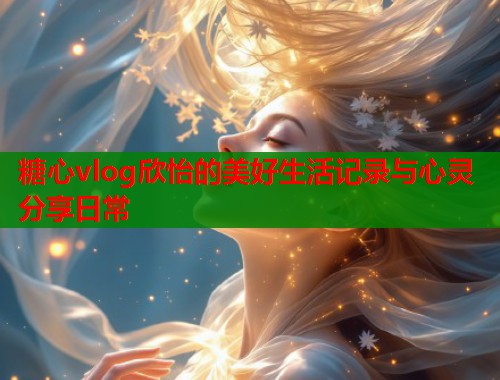 糖心vlog欣怡的美好生活记录与心灵分享日常  第1张