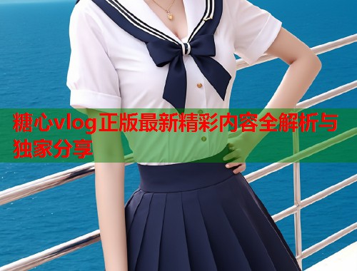 糖心vlog正版最新精彩内容全解析与独家分享  第2张