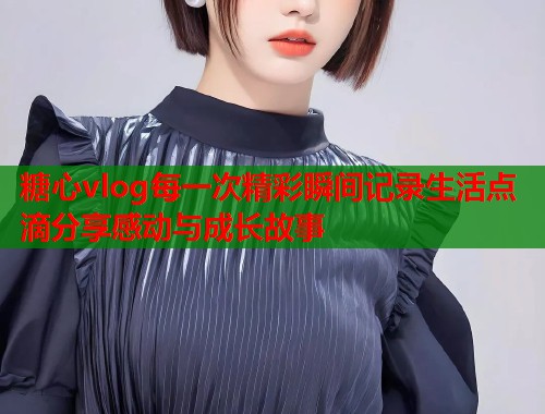 糖心vlog每一次精彩瞬间记录生活点滴分享感动与成长故事  第1张