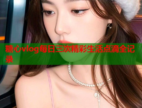 糖心vlog每日三次精彩生活点滴全记录  第1张
