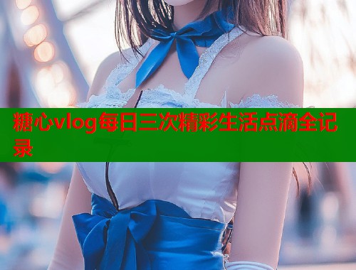 糖心vlog每日三次精彩生活点滴全记录  第2张