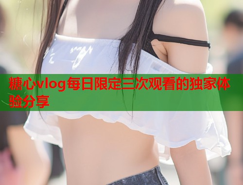 糖心vlog每日限定三次观看的独家体验分享  第2张