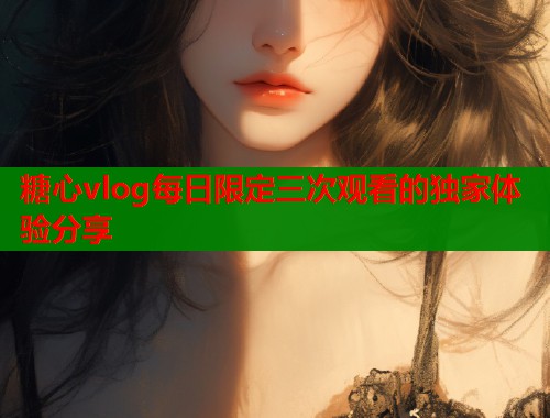 糖心vlog每日限定三次观看的独家体验分享  第1张