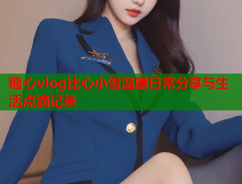 糖心vlog比心小雪温暖日常分享与生活点滴记录  第2张