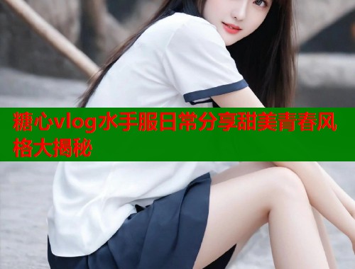 糖心vlog水手服日常分享甜美青春风格大揭秘  第1张