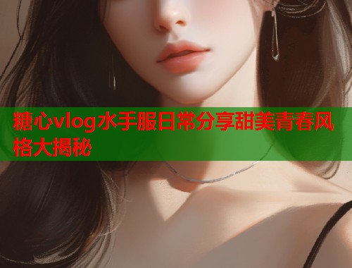 糖心vlog水手服日常分享甜美青春风格大揭秘  第2张