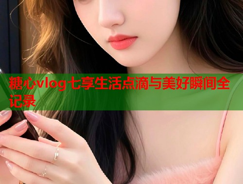 糖心vlog七享生活点滴与美好瞬间全记录  第1张