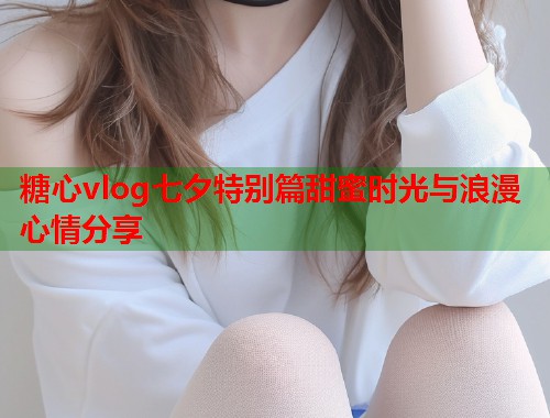 糖心vlog七夕特别篇甜蜜时光与浪漫心情分享  第1张