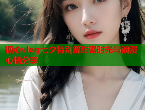 糖心vlog七夕特别篇甜蜜时光与浪漫心情分享  第2张