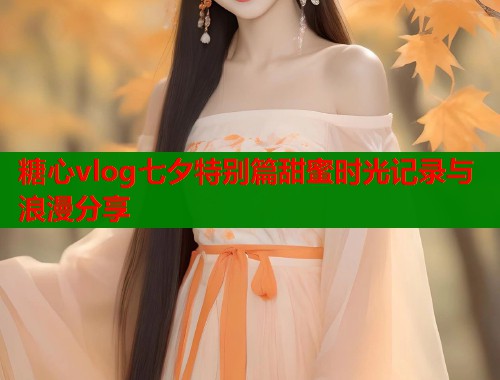 糖心vlog七夕特别篇甜蜜时光记录与浪漫分享  第1张