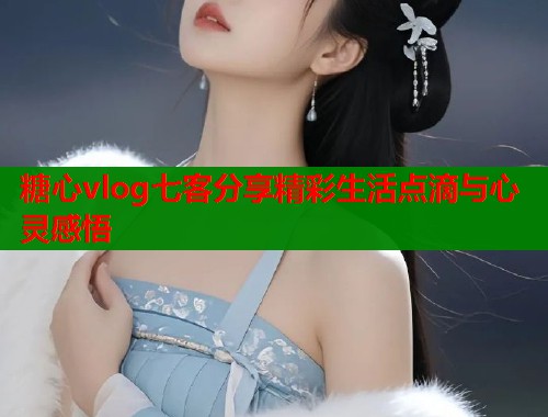 糖心vlog七客分享精彩生活点滴与心灵感悟  第1张