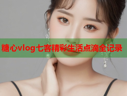 糖心vlog七客精彩生活点滴全记录  第1张
