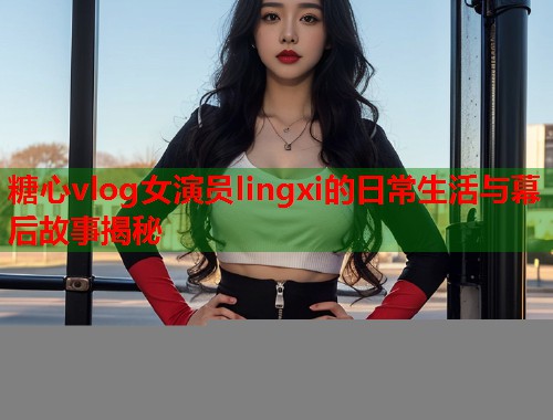 糖心vlog女演员lingxi的日常生活与幕后故事揭秘  第1张