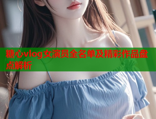 糖心vlog女演员全名单及精彩作品盘点解析  第1张