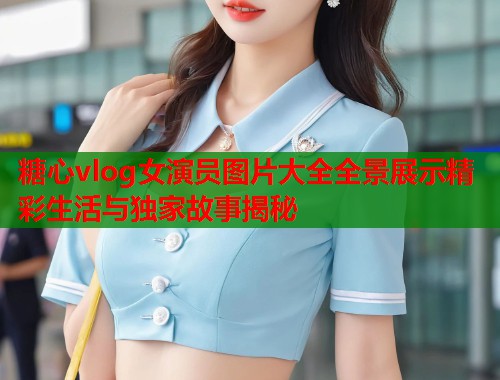 糖心vlog女演员图片大全全景展示精彩生活与独家故事揭秘  第1张