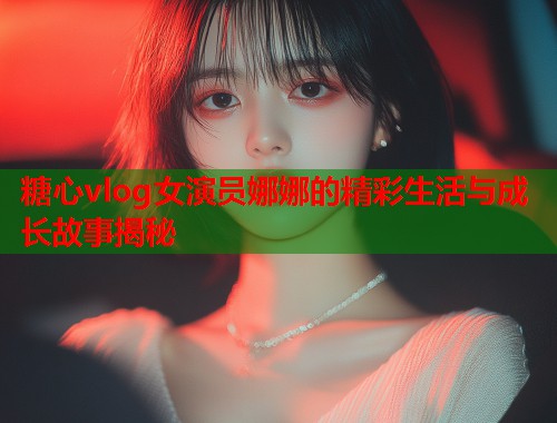 糖心vlog女演员娜娜的精彩生活与成长故事揭秘  第1张