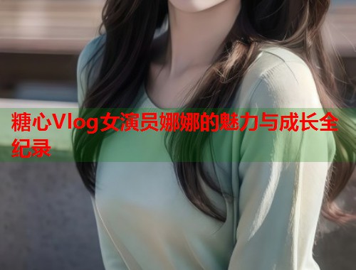 糖心Vlog女演员娜娜的魅力与成长全纪录  第1张