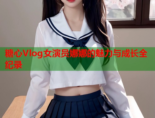 糖心Vlog女演员娜娜的魅力与成长全纪录  第2张