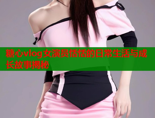 糖心vlog女演员恬恬的日常生活与成长故事揭秘  第2张