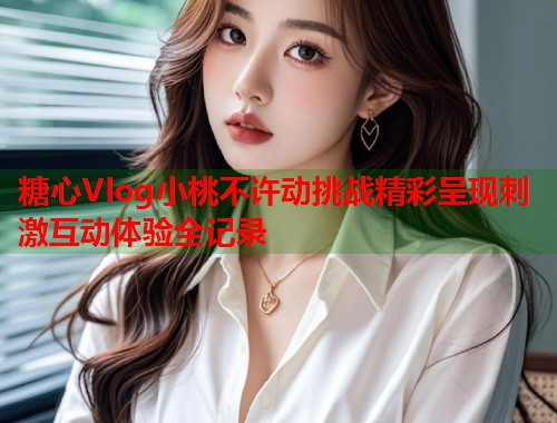 糖心Vlog小桃不许动挑战精彩呈现刺激互动体验全记录  第1张