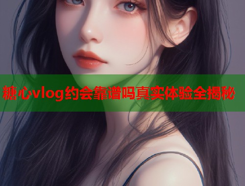 糖心vlog约会靠谱吗真实体验全揭秘  第1张