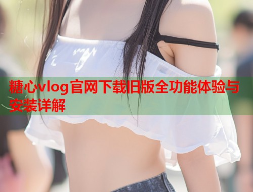 糖心vlog官网下载旧版全功能体验与安装详解  第2张