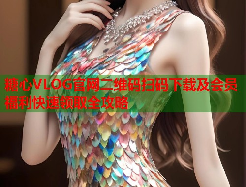 糖心VLOG官网二维码扫码下载及会员福利快速领取全攻略  第1张
