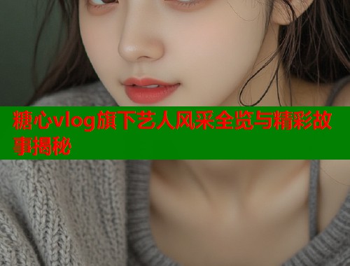 糖心vlog旗下艺人风采全览与精彩故事揭秘  第1张