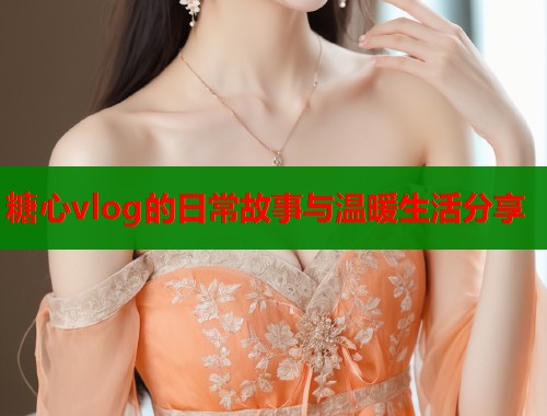 糖心vlog的日常故事与温暖生活分享  第1张