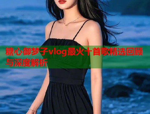 糖心御梦子vlog最火十首歌精选回顾与深度解析  第1张